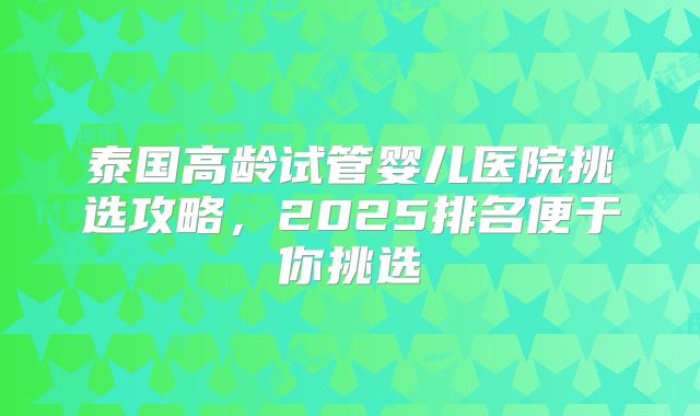 泰国高龄试管婴儿医院挑选攻略，2025排名便于你挑选