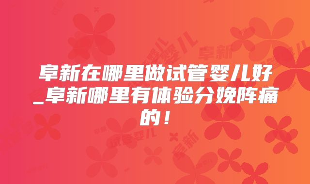 阜新在哪里做试管婴儿好_阜新哪里有体验分娩阵痛的!