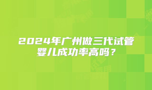 2024年广州做三代试管婴儿成功率高吗?