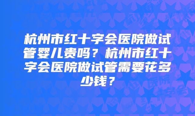 杭州市红十字会医院做试管婴儿贵吗？杭州市红十字会医院做试管需要花多少钱？