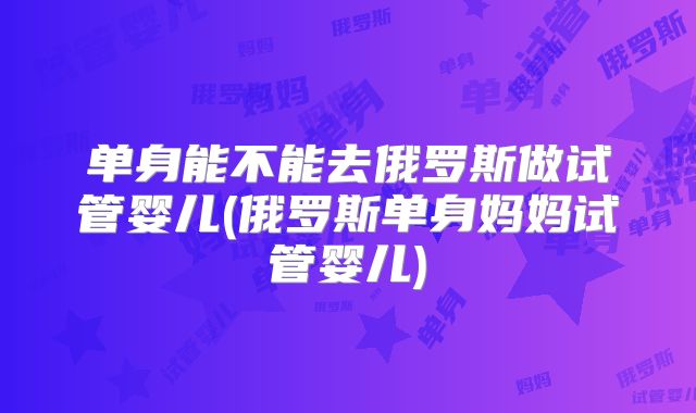 单身能不能去俄罗斯做试管婴儿(俄罗斯单身妈妈试管婴儿)