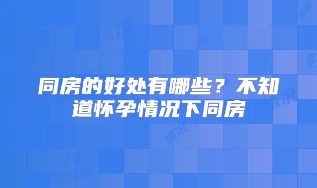 同房的好处有哪些?不知道怀孕情况下同房