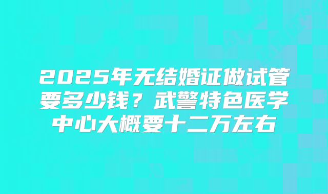 2025年无结婚证做试管要多少钱?武警特色医学中心大概要十二万左右