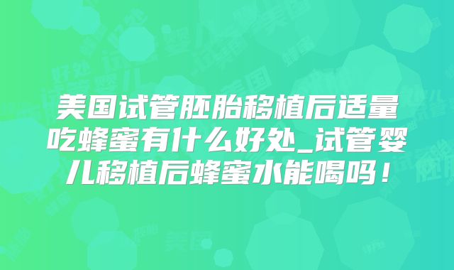 美国试管胚胎移植后适量吃蜂蜜有什么好处_试管婴儿移植后蜂蜜水能喝吗！