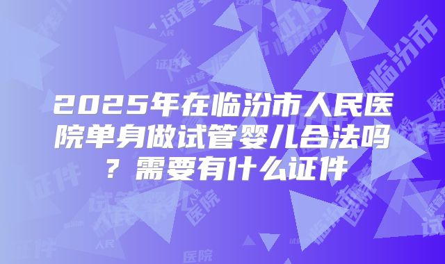 2025年在临汾市人民医院单身做试管婴儿合法吗？需要有什么证件