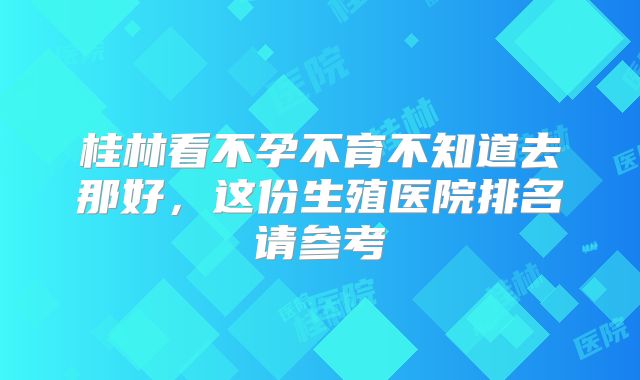 桂林看不孕不育不知道去那好，这份生殖医院排名请参考