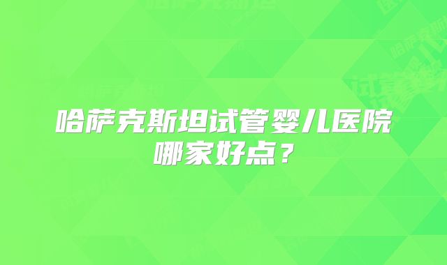 哈萨克斯坦试管婴儿医院哪家好点？