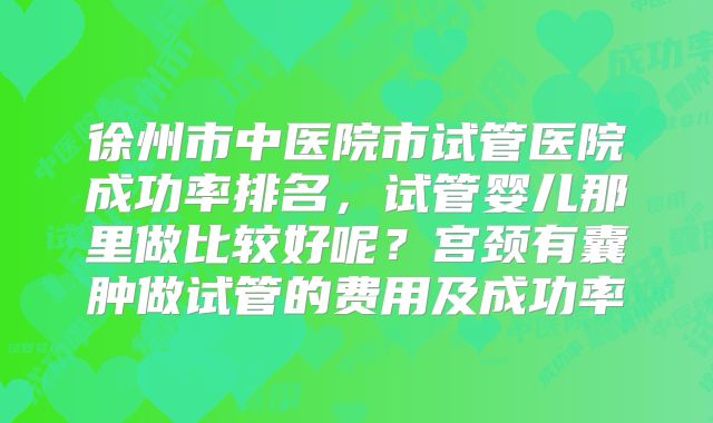 徐州市中医院市试管医院成功率排名，试管婴儿那里做比较好呢？宫颈有囊肿做试管的费用及成功率