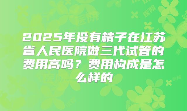 2025年没有精子在江苏省人民医院做三代试管的费用高吗?费用构成是怎么样的