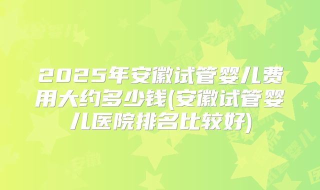 2025年安徽试管婴儿费用大约多少钱(安徽试管婴儿医院排名比较好)