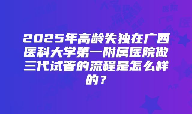 2025年高龄失独在广西医科大学第一附属医院做三代试管的流程是怎么样的？
