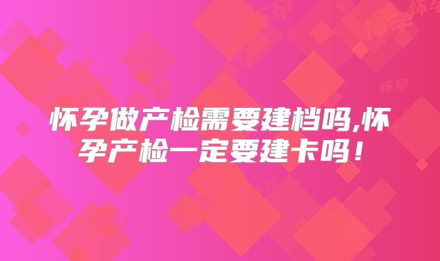 怀孕做产检需要建档吗,怀孕产检一定要建卡吗！