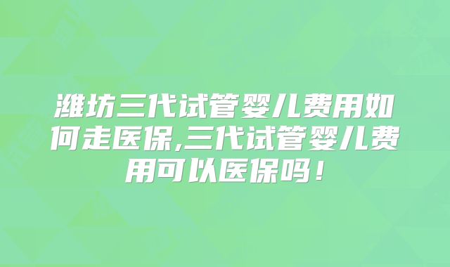 潍坊三代试管婴儿费用如何走医保,三代试管婴儿费用可以医保吗!