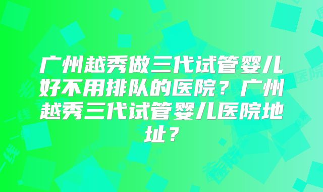 广州越秀做三代试管婴儿好不用排队的医院?广州越秀三代试管婴儿医院地址?