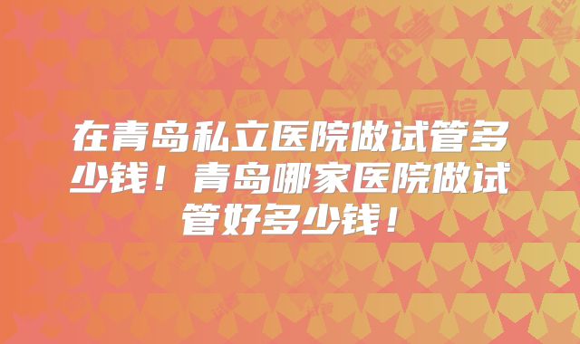 在青岛私立医院做试管多少钱!青岛哪家医院做试管好多少钱!