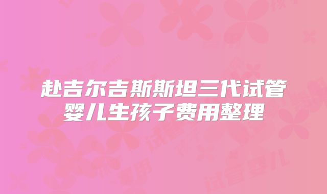 赴吉尔吉斯斯坦三代试管婴儿生孩子费用整理