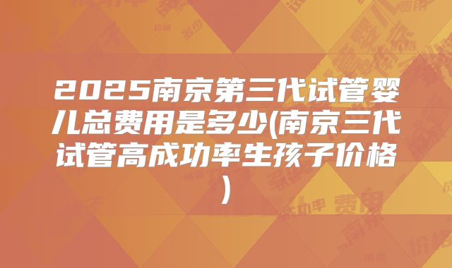2025南京第三代试管婴儿总费用是多少(南京三代试管高成功率生孩子价格)
