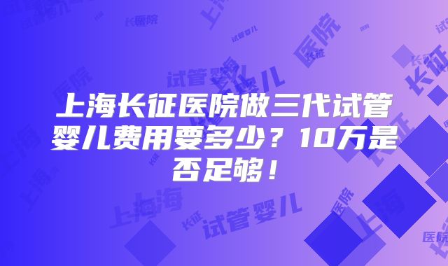 上海长征医院做三代试管婴儿费用要多少?10万是否足够!