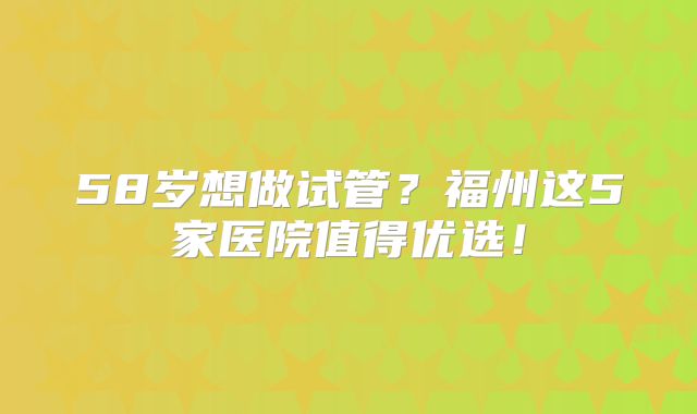 58岁想做试管？福州这5家医院值得优选！