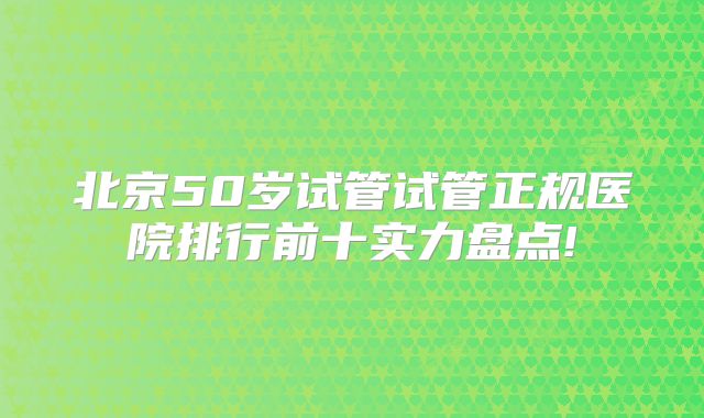 北京50岁试管试管正规医院排行前十实力盘点!
