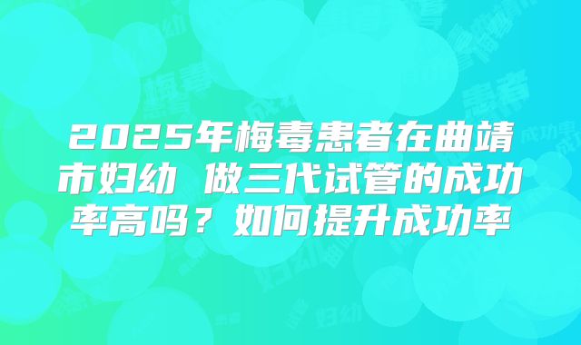2025年梅毒患者在曲靖市妇幼 做三代试管的成功率高吗？如何提升成功率
