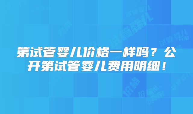 第试管婴儿价格一样吗？公开第试管婴儿费用明细！