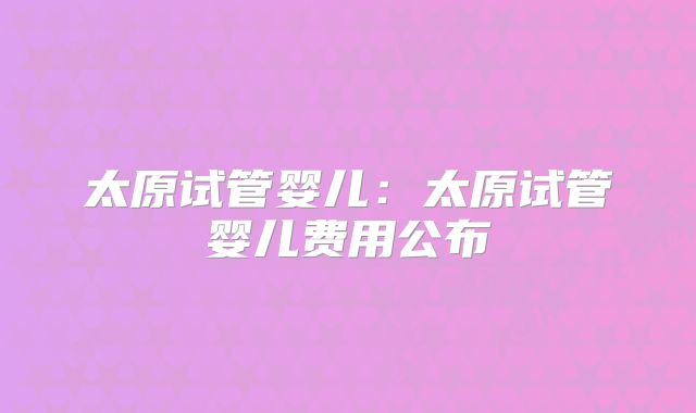 太原试管婴儿:太原试管婴儿费用公布