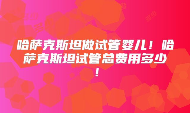 哈萨克斯坦做试管婴儿！哈萨克斯坦试管总费用多少！