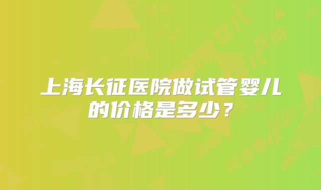 上海长征医院做试管婴儿的价格是多少？