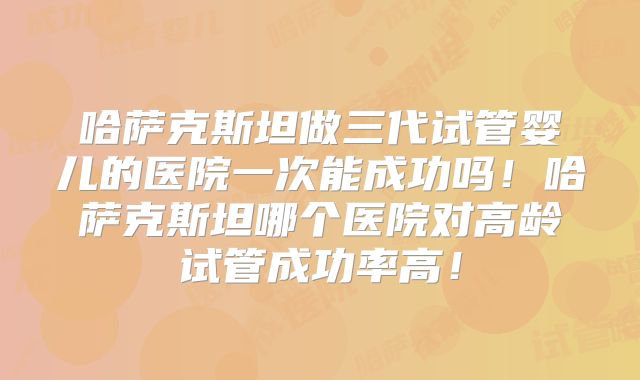 哈萨克斯坦做三代试管婴儿的医院一次能成功吗！哈萨克斯坦哪个医院对高龄试管成功率高！