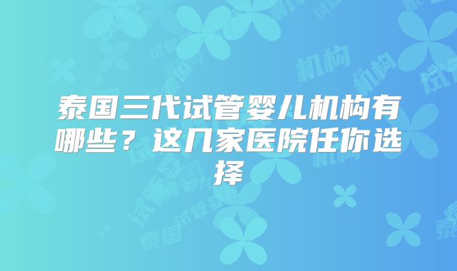 泰国三代试管婴儿机构有哪些?这几家医院任你选择