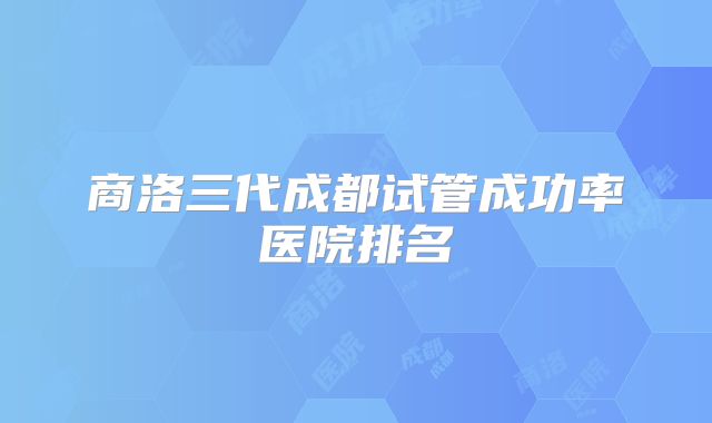商洛三代成都试管成功率医院排名