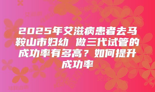 2025年艾滋病患者去马鞍山市妇幼 做三代试管的成功率有多高?如何提升成功率