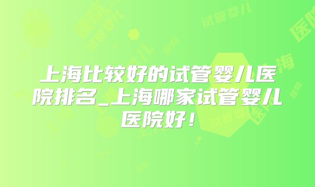 上海比较好的试管婴儿医院排名_上海哪家试管婴儿医院好!