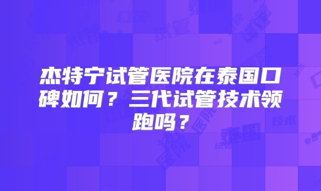 杰特宁试管医院在泰国口碑如何？三代试管技术领跑吗？