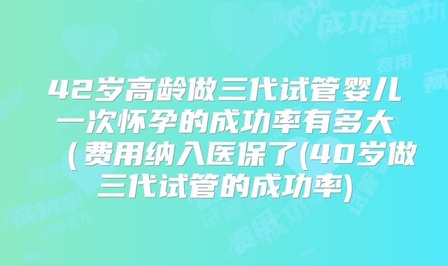 42岁高龄做三代试管婴儿一次怀孕的成功率有多大（费用纳入医保了(40岁做三代试管的成功率)