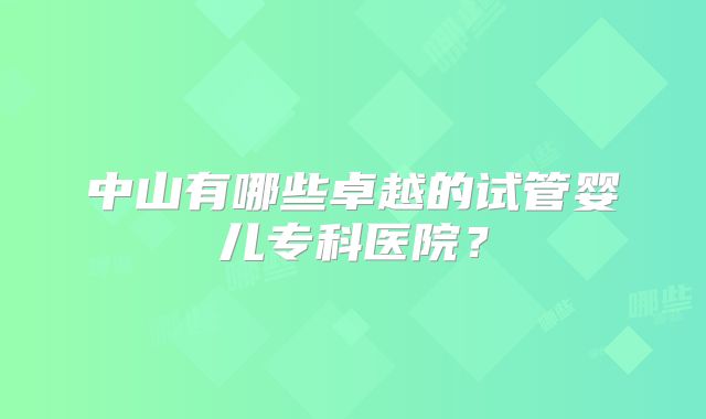 中山有哪些卓越的试管婴儿专科医院?