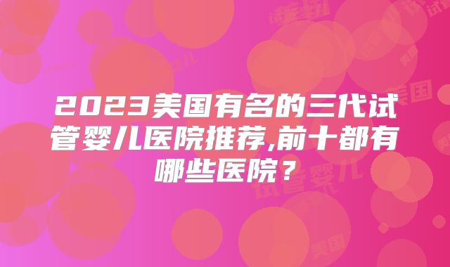 2023美国有名的三代试管婴儿医院推荐,前十都有哪些医院?