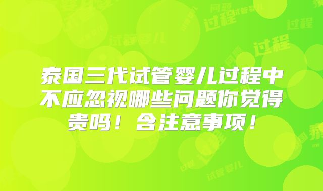 泰国三代试管婴儿过程中不应忽视哪些问题你觉得贵吗!含注意事项!