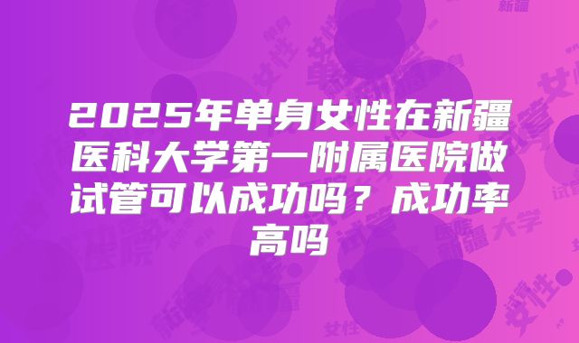 2025年单身女性在新疆医科大学第一附属医院做试管可以成功吗?成功率高吗