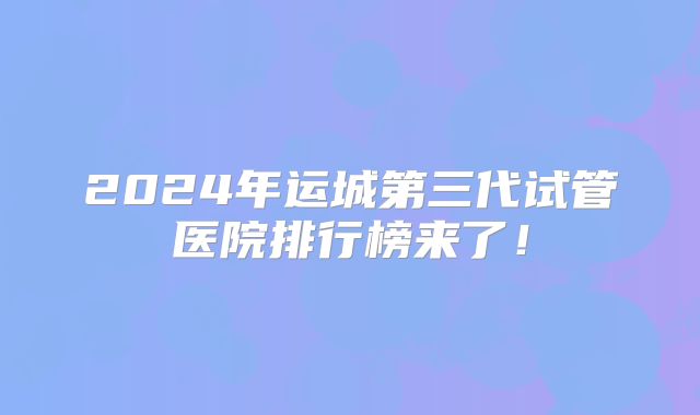 2024年运城第三代试管医院排行榜来了!