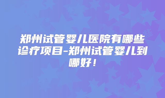 郑州试管婴儿医院有哪些诊疗项目-郑州试管婴儿到哪好！