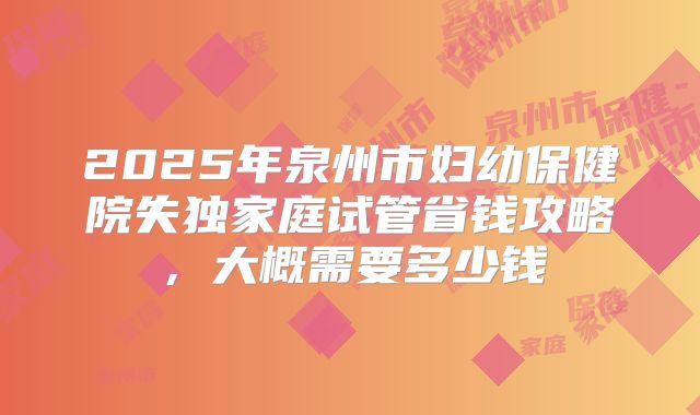 2025年泉州市妇幼保健院失独家庭试管省钱攻略，大概需要多少钱