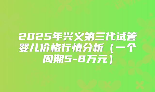 2025年兴义第三代试管婴儿价格行情分析（一个周期5-8万元）
