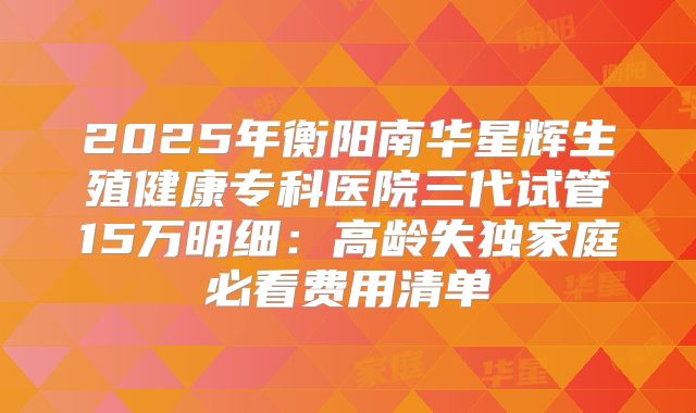 2025年衡阳南华星辉生殖健康专科医院三代试管15万明细：高龄失独家庭必看费用清单