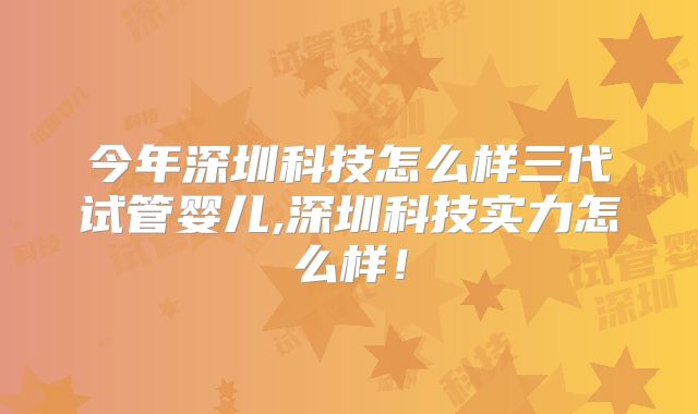 今年深圳科技怎么样三代试管婴儿,深圳科技实力怎么样!