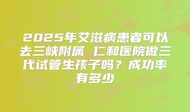2025年艾滋病患者可以去三峡附属 仁和医院做三代试管生孩子吗？成功率有多少