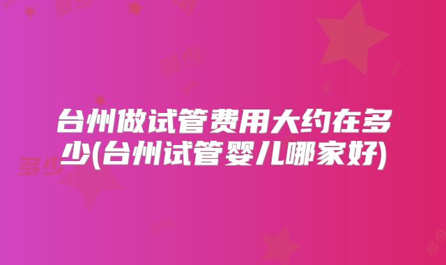 台州做试管费用大约在多少(台州试管婴儿哪家好)