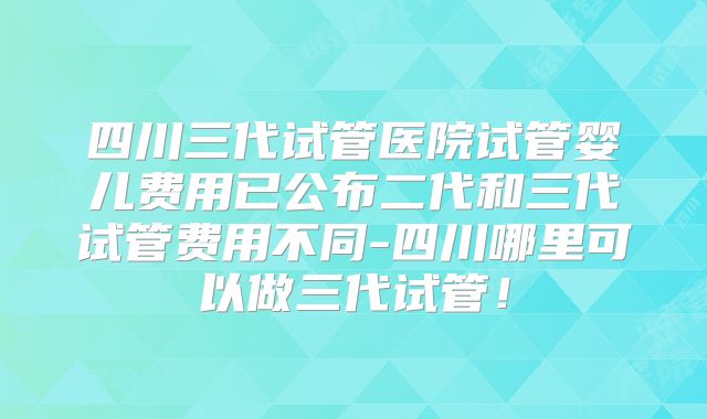 四川三代试管医院试管婴儿费用已公布二代和三代试管费用不同-四川哪里可以做三代试管!