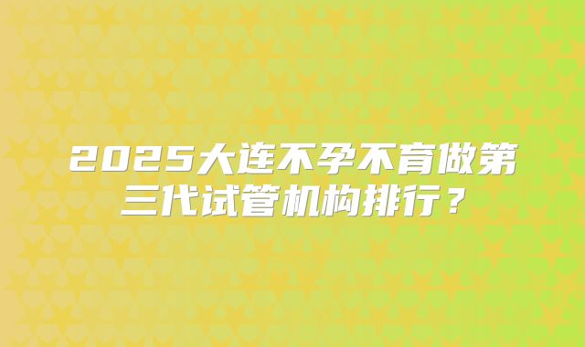 2025大连不孕不育做第三代试管机构排行？